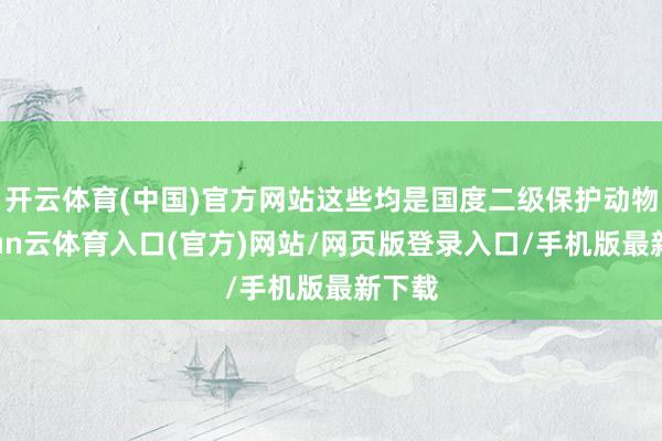 开云体育(中国)官方网站这些均是国度二级保护动物-开yun云体育入口(官方)网站/网页版登录入口/手机版最新下载