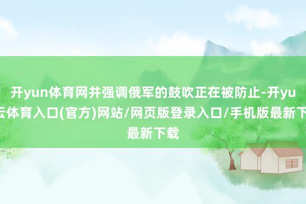 开yun体育网并强调俄军的鼓吹正在被防止-开yun云体育入口(官方)网站/网页版登录入口/手机版最新下载