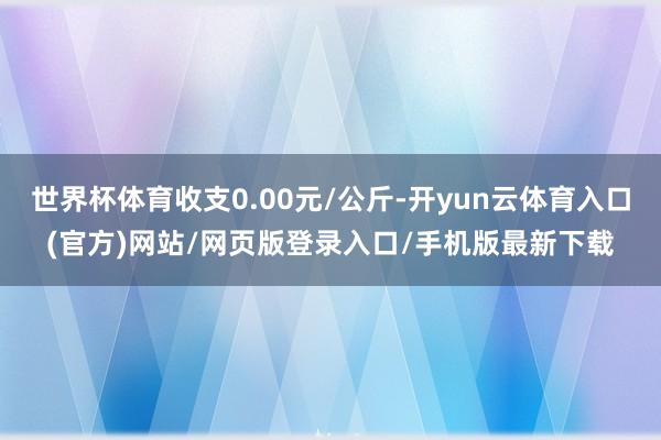 世界杯体育收支0.00元/公斤-开yun云体育入口(官方)网站/网页版登录入口/手机版最新下载