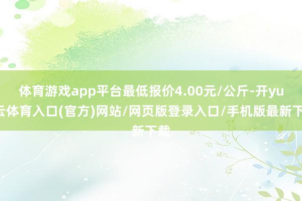 体育游戏app平台最低报价4.00元/公斤-开yun云体育入口(官方)网站/网页版登录入口/手机版最新下载