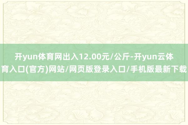 开yun体育网出入12.00元/公斤-开yun云体育入口(官方)网站/网页版登录入口/手机版最新下载