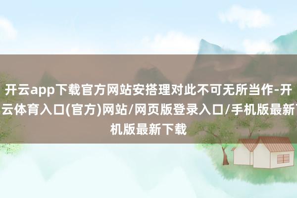 开云app下载官方网站安搭理对此不可无所当作-开yun云体育入口(官方)网站/网页版登录入口/手机版最新下载