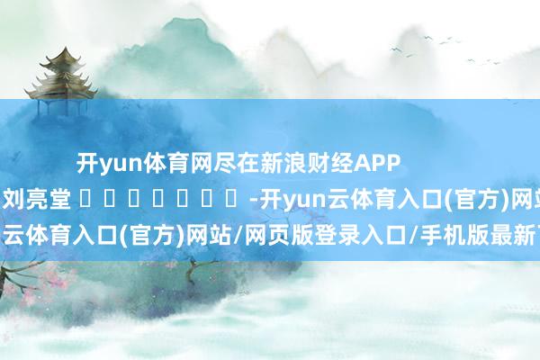 开yun体育网尽在新浪财经APP            						累赘裁剪：刘亮堂 							-开yun云体育入口(官方)网站/网页版登录入口/手机版最新下载