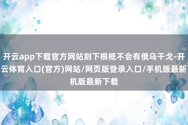 开云app下载官方网站刻下根柢不会有俄乌干戈-开yun云体育入口(官方)网站/网页版登录入口/手机版最新下载