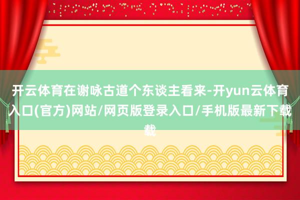 开云体育在谢咏古道个东谈主看来-开yun云体育入口(官方)网站/网页版登录入口/手机版最新下载