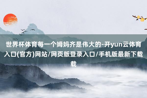 世界杯体育每一个姆妈齐是伟大的-开yun云体育入口(官方)网站/网页版登录入口/手机版最新下载