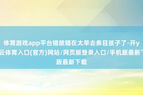 体育游戏app平台错就错在太早去条目孩子了-开yun云体育入口(官方)网站/网页版登录入口/手机版最新下载