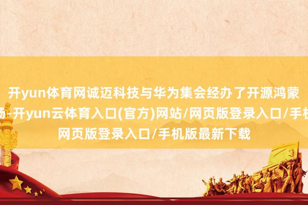 开yun体育网诚迈科技与华为集会经办了开源鸿蒙主题演讲专场-开yun云体育入口(官方)网站/网页版登录入口/手机版最新下载