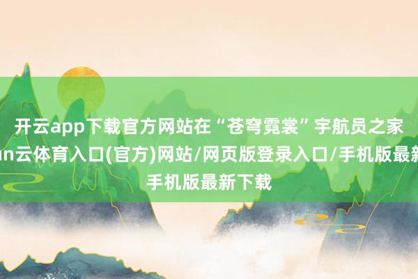 开云app下载官方网站　　在“苍穹霓裳”宇航员之家-开yun云体育入口(官方)网站/网页版登录入口/手机版最新下载