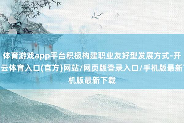 体育游戏app平台积极构建职业友好型发展方式-开yun云体育入口(官方)网站/网页版登录入口/手机版最新下载