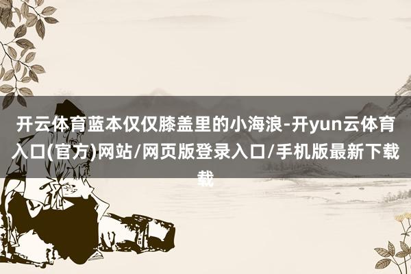 开云体育蓝本仅仅膝盖里的小海浪-开yun云体育入口(官方)网站/网页版登录入口/手机版最新下载