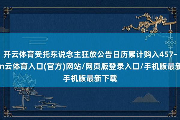 开云体育受托东说念主狂放公告日历累计购入457-开yun云体育入口(官方)网站/网页版登录入口/手机版最新下载