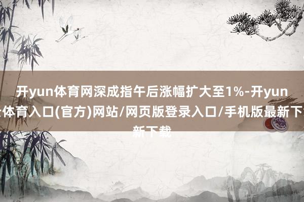 开yun体育网深成指午后涨幅扩大至1%-开yun云体育入口(官方)网站/网页版登录入口/手机版最新下载