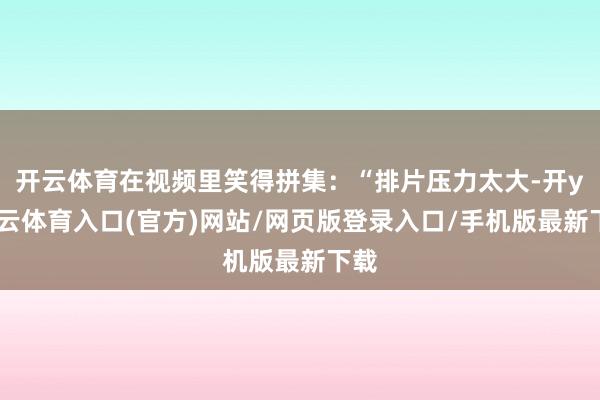 开云体育在视频里笑得拼集：“排片压力太大-开yun云体育入口(官方)网站/网页版登录入口/手机版最新下载
