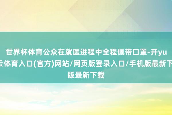 世界杯体育公众在就医进程中全程佩带口罩-开yun云体育入口(官方)网站/网页版登录入口/手机版最新下载