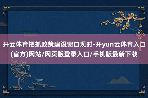 开云体育把抓政策建设窗口现时-开yun云体育入口(官方)网站/网页版登录入口/手机版最新下载