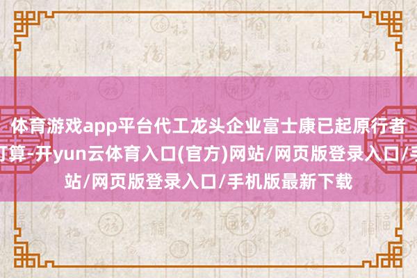 体育游戏app平台代工龙头企业富士康已起原行者动大限制招工打算-开yun云体育入口(官方)网站/网页版登录入口/手机版最新下载