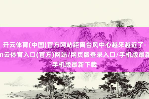 开云体育(中国)官方网站距离台风中心越来越近了-开yun云体育入口(官方)网站/网页版登录入口/手机版最新下载