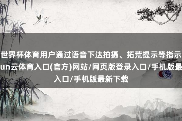 世界杯体育用户通过语音下达拍摄、拓荒提示等指示时-开yun云体育入口(官方)网站/网页版登录入口/手机版最新下载