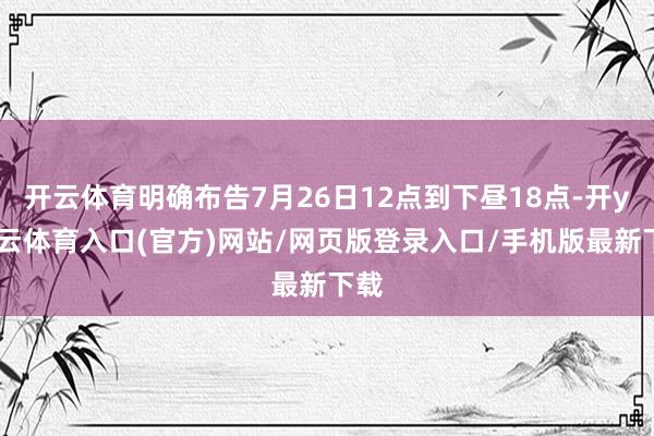 开云体育明确布告7月26日12点到下昼18点-开yun云体育入口(官方)网站/网页版登录入口/手机版最新下载
