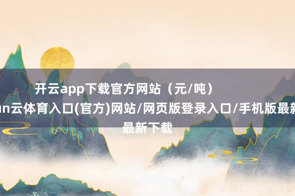 开云app下载官方网站（元/吨）            -开yun云体育入口(官方)网站/网页版登录入口/手机版最新下载