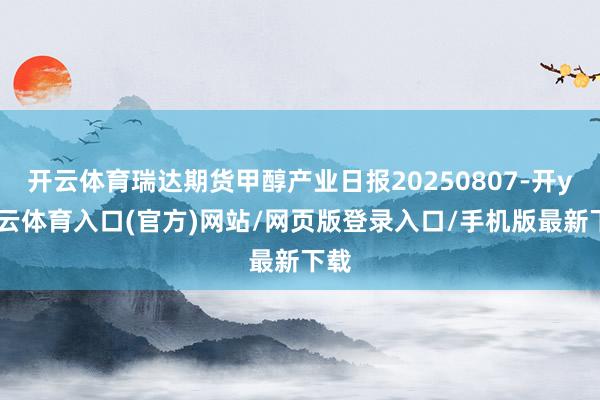 开云体育瑞达期货甲醇产业日报20250807-开yun云体育入口(官方)网站/网页版登录入口/手机版最新下载