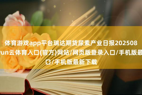 体育游戏app平台瑞达期货尿素产业日报20250807-开yun云体育入口(官方)网站/网页版登录入口/手机版最新下载