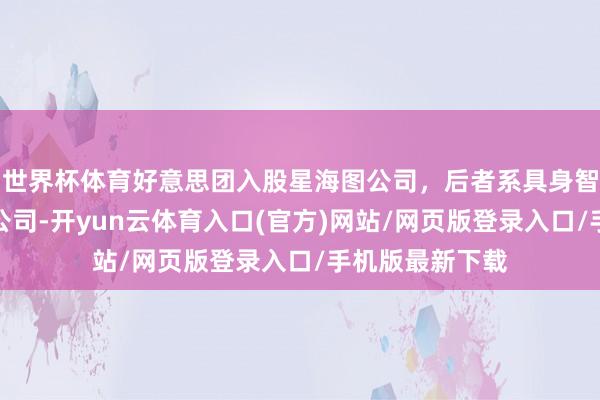 世界杯体育好意思团入股星海图公司，后者系具身智能机器东谈主公司-开yun云体育入口(官方)网站/网页版登录入口/手机版最新下载
