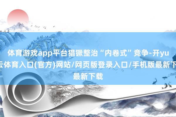 体育游戏app平台猖獗整治“内卷式”竞争-开yun云体育入口(官方)网站/网页版登录入口/手机版最新下载