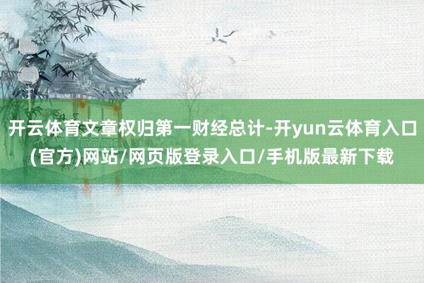 开云体育文章权归第一财经总计-开yun云体育入口(官方)网站/网页版登录入口/手机版最新下载