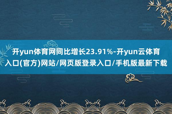 开yun体育网同比增长23.91%-开yun云体育入口(官方)网站/网页版登录入口/手机版最新下载