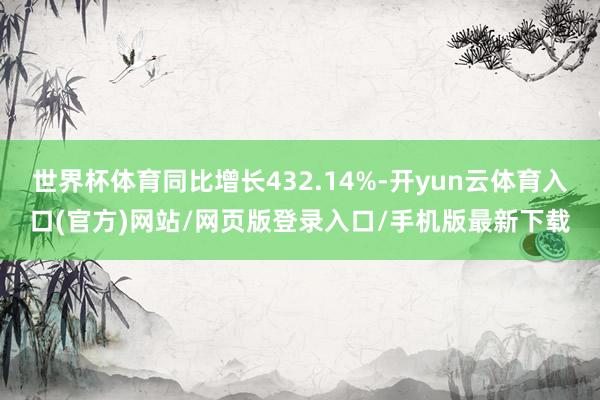 世界杯体育同比增长432.14%-开yun云体育入口(官方)网站/网页版登录入口/手机版最新下载