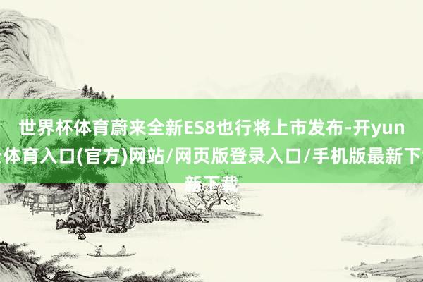 世界杯体育蔚来全新ES8也行将上市发布-开yun云体育入口(官方)网站/网页版登录入口/手机版最新下载