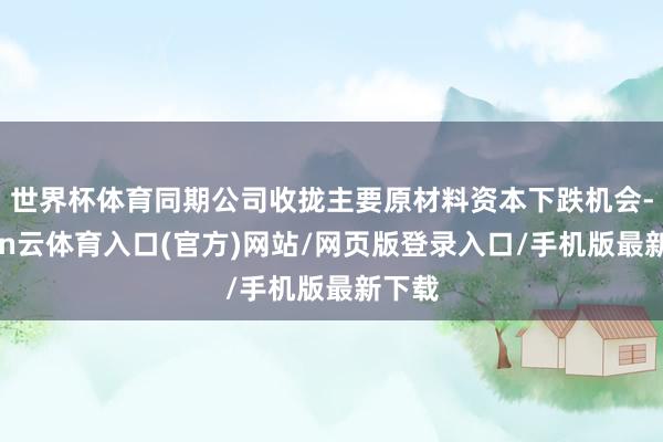 世界杯体育同期公司收拢主要原材料资本下跌机会-开yun云体育入口(官方)网站/网页版登录入口/手机版最新下载