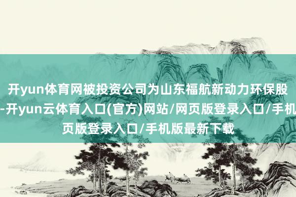 开yun体育网被投资公司为山东福航新动力环保股份有限公司-开yun云体育入口(官方)网站/网页版登录入口/手机版最新下载