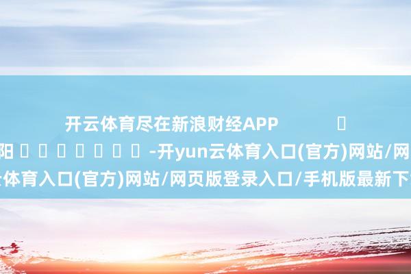 开云体育尽在新浪财经APP            						株连剪辑：李想阳 							-开yun云体育入口(官方)网站/网页版登录入口/手机版最新下载
