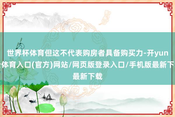 世界杯体育但这不代表购房者具备购买力-开yun云体育入口(官方)网站/网页版登录入口/手机版最新下载
