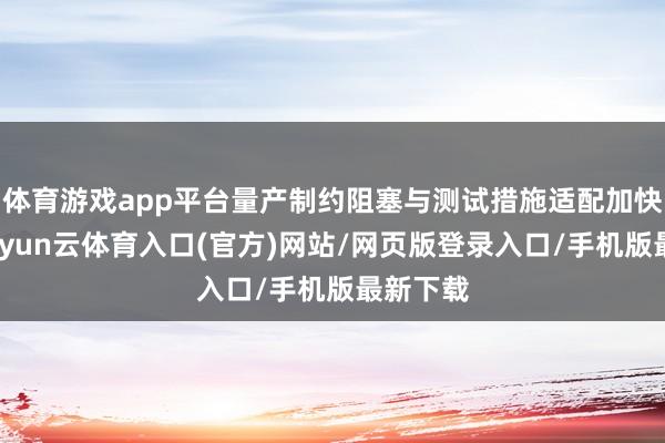 体育游戏app平台量产制约阻塞与测试措施适配加快搞定-开yun云体育入口(官方)网站/网页版登录入口/手机版最新下载