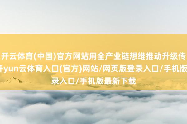 开云体育(中国)官方网站用全产业链想维推动升级传统产业-开yun云体育入口(官方)网站/网页版登录入口/手机版最新下载
