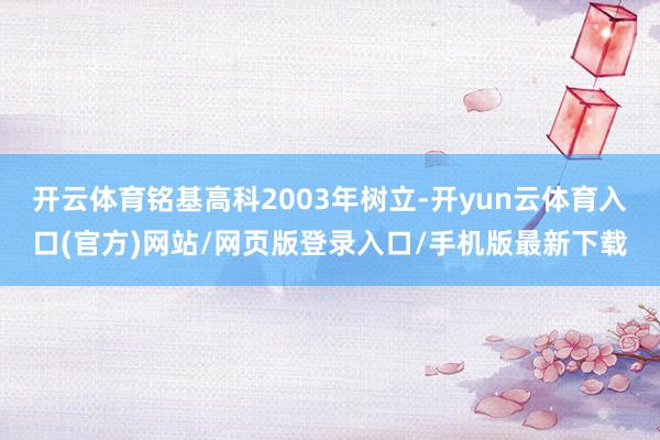 开云体育铭基高科2003年树立-开yun云体育入口(官方)网站/网页版登录入口/手机版最新下载