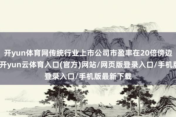 开yun体育网传统行业上市公司市盈率在20倍傍边比拟相宜-开yun云体育入口(官方)网站/网页版登录入口/手机版最新下载