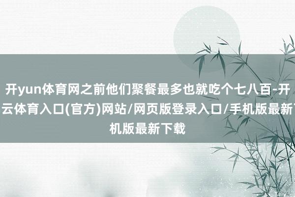 开yun体育网之前他们聚餐最多也就吃个七八百-开yun云体育入口(官方)网站/网页版登录入口/手机版最新下载