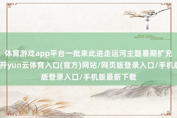 体育游戏app平台一批来此进走运河主题暑期扩充的大学生-开yun云体育入口(官方)网站/网页版登录入口/手机版最新下载