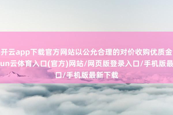 开云app下载官方网站以公允合理的对价收购优质金钱-开yun云体育入口(官方)网站/网页版登录入口/手机版最新下载