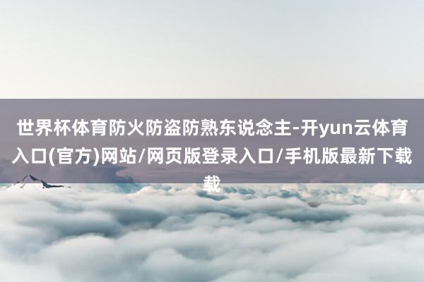 世界杯体育防火防盗防熟东说念主-开yun云体育入口(官方)网站/网页版登录入口/手机版最新下载