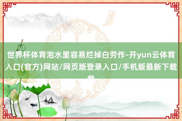 世界杯体育泡水里容易烂掉白劳作-开yun云体育入口(官方)网站/网页版登录入口/手机版最新下载
