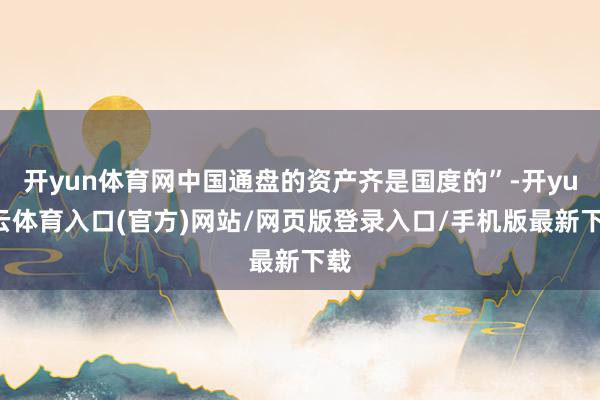 开yun体育网中国通盘的资产齐是国度的”-开yun云体育入口(官方)网站/网页版登录入口/手机版最新下载