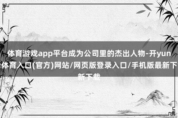 体育游戏app平台成为公司里的杰出人物-开yun云体育入口(官方)网站/网页版登录入口/手机版最新下载