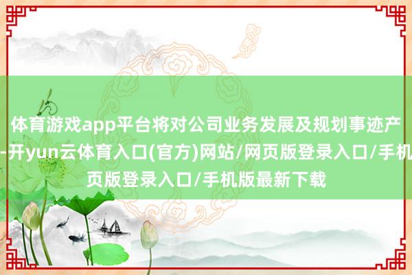 体育游戏app平台将对公司业务发展及规划事迹产生积极影响-开yun云体育入口(官方)网站/网页版登录入口/手机版最新下载