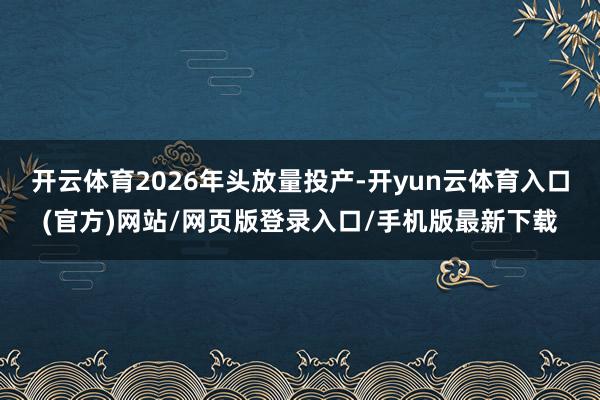 开云体育2026年头放量投产-开yun云体育入口(官方)网站/网页版登录入口/手机版最新下载